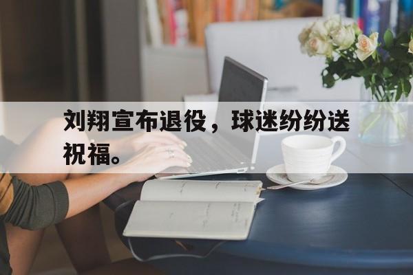 九游网官方网站入口-刘翔宣布退役，球迷纷纷送祝福。