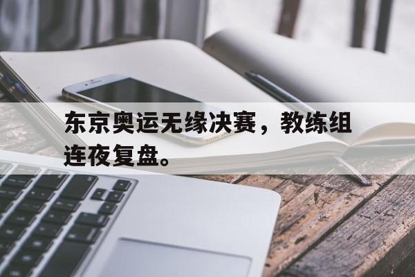 九游网官方网站入口-东京奥运无缘决赛，教练组连夜复盘。