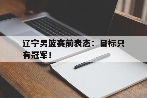 九游游戏中心官网注册账号-辽宁男篮赛前表态：目标只有冠军！