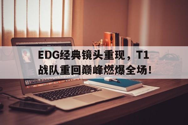 九游网官方网站入口-EDG经典镜头重现，T1战队重回巅峰燃爆全场！