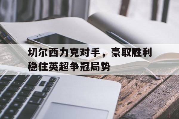九游游戏中心官网注册账号-切尔西力克对手，豪取胜利稳住英超争冠局势