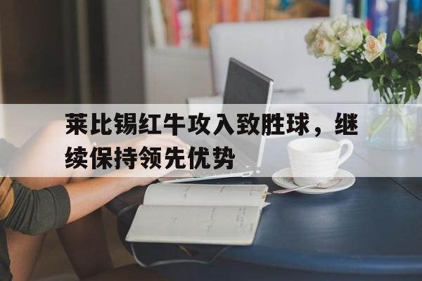 九游游戏中心官网注册账号-莱比锡红牛攻入致胜球，继续保持领先优势
