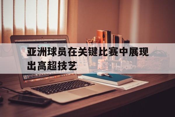 九游网官方网站入口-亚洲球员在关键比赛中展现出高超技艺