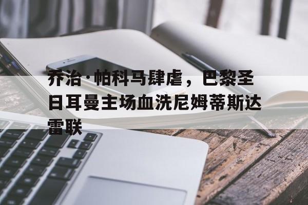 九游网官方网站入口-乔治·帕科马肆虐，巴黎圣日耳曼主场血洗尼姆蒂斯达雷联