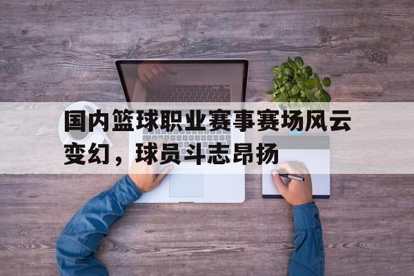 九游游戏中心官网注册账号-国内篮球职业赛事赛场风云变幻，球员斗志昂扬