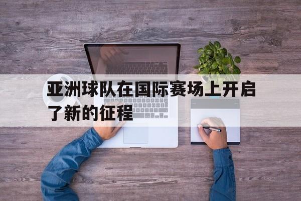 九游网官方网站入口-亚洲球队在国际赛场上开启了新的征程