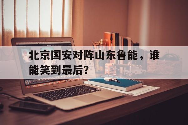 九游网官方网站入口-北京国安对阵山东鲁能，谁能笑到最后？