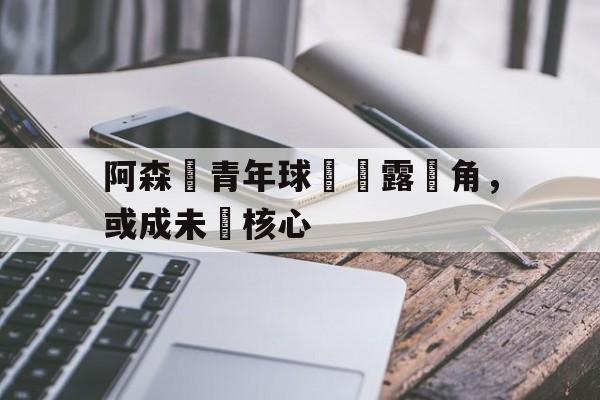 九游游戏中心官网注册账号-阿森納青年球員嶄露頭角，或成未來核心