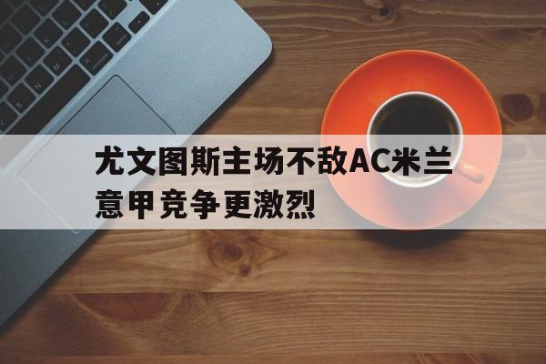 九游网官方网站入口-尤文图斯主场不敌AC米兰意甲竞争更激烈