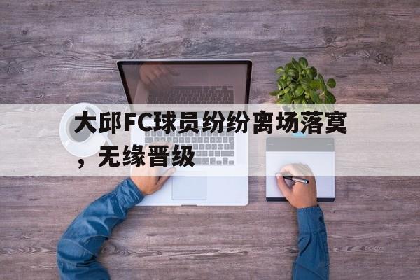 九游游戏中心官网注册账号-大邱FC球员纷纷离场落寞，无缘晋级
